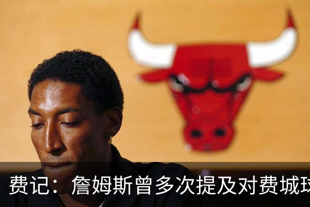 费记：詹姆斯曾多次提及对费城球迷的喜爱 他打客场都能收获欢呼